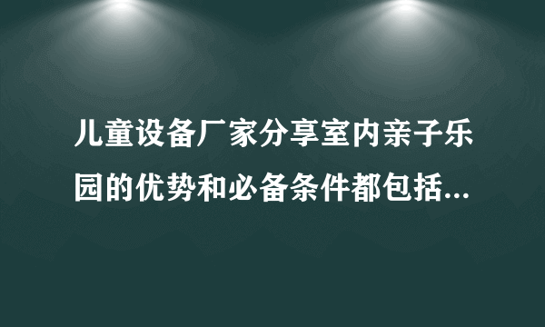 儿童设备厂家分享室内亲子乐园的优势和必备条件都包括哪些内容