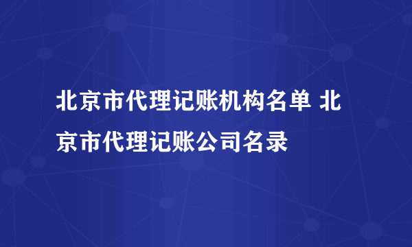 北京市代理记账机构名单 北京市代理记账公司名录