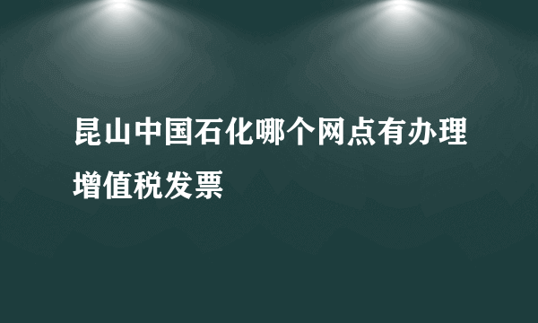 昆山中国石化哪个网点有办理增值税发票