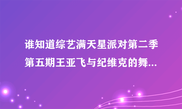 谁知道综艺满天星派对第二季第五期王亚飞与纪维克的舞蹈视频？谢谢了