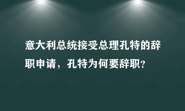 意大利总统接受总理孔特的辞职申请，孔特为何要辞职？