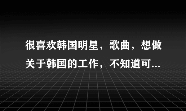 很喜欢韩国明星，歌曲，想做关于韩国的工作，不知道可以做些什么，有哪位知情着者指点指点？3keyou！