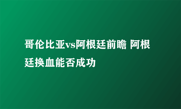 哥伦比亚vs阿根廷前瞻 阿根廷换血能否成功