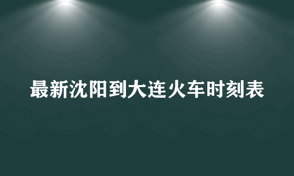 最新沈阳到大连火车时刻表