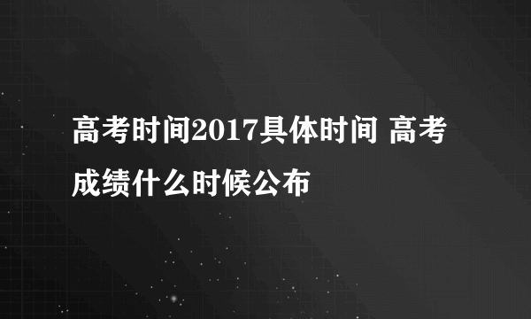 高考时间2017具体时间 高考成绩什么时候公布