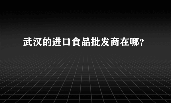 武汉的进口食品批发商在哪？