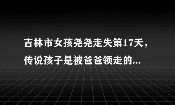 吉林市女孩尧尧走失第17天，传说孩子是被爸爸领走的，是真的吗？