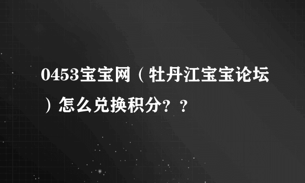 0453宝宝网（牡丹江宝宝论坛）怎么兑换积分？？