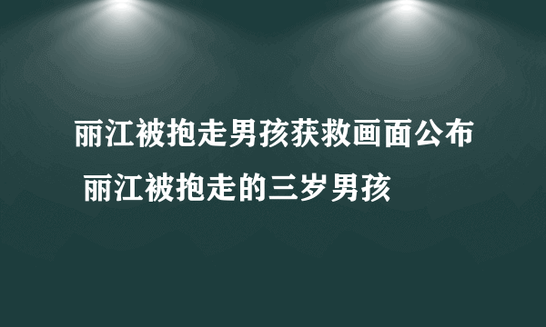 丽江被抱走男孩获救画面公布 丽江被抱走的三岁男孩