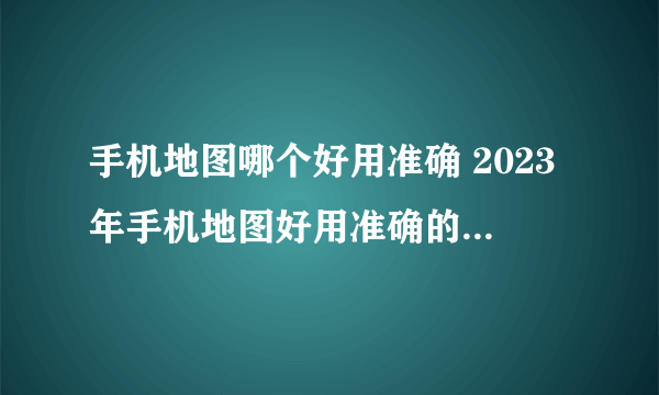 手机地图哪个好用准确 2023年手机地图好用准确的软件盘点