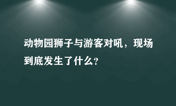 动物园狮子与游客对吼，现场到底发生了什么？