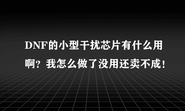 DNF的小型干扰芯片有什么用啊？我怎么做了没用还卖不成！