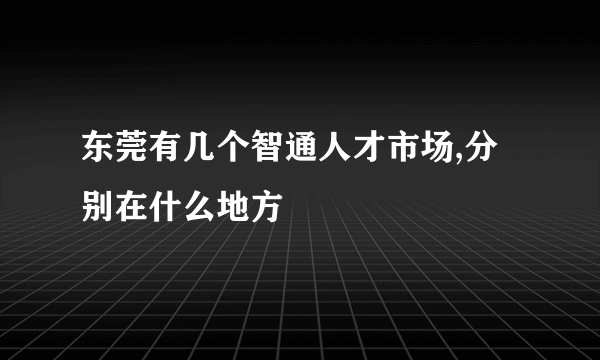 东莞有几个智通人才市场,分别在什么地方