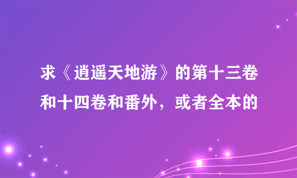 求《逍遥天地游》的第十三卷和十四卷和番外，或者全本的