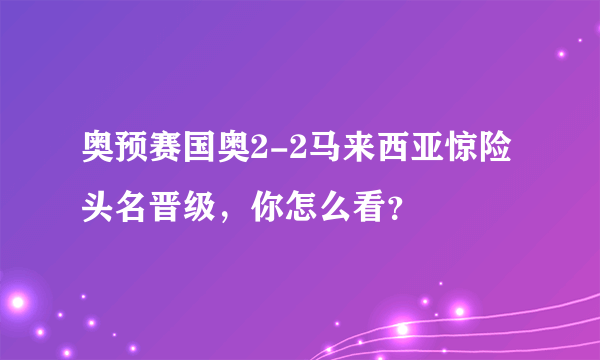 奥预赛国奥2-2马来西亚惊险头名晋级，你怎么看？