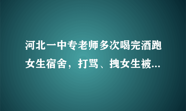 河北一中专老师多次喝完酒跑女生宿舍，打骂、拽女生被子，到底怎么回事？