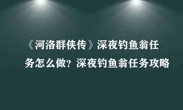 《河洛群侠传》深夜钓鱼翁任务怎么做？深夜钓鱼翁任务攻略