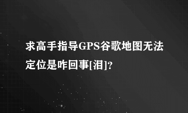 求高手指导GPS谷歌地图无法定位是咋回事[泪]？