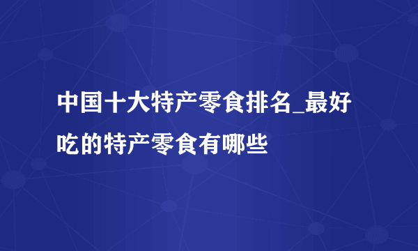 中国十大特产零食排名_最好吃的特产零食有哪些