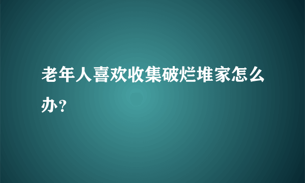 老年人喜欢收集破烂堆家怎么办？