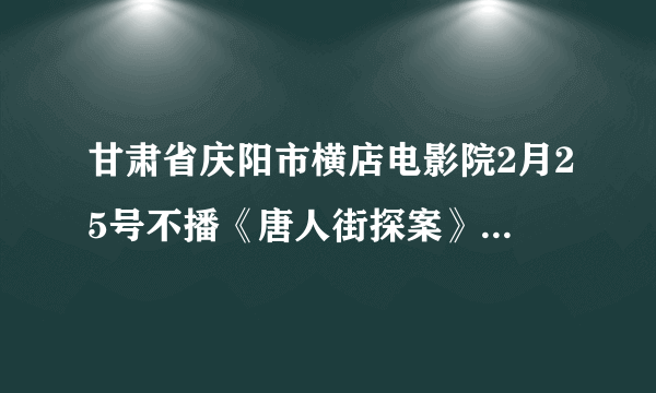 甘肃省庆阳市横店电影院2月25号不播《唐人街探案》三了吗？