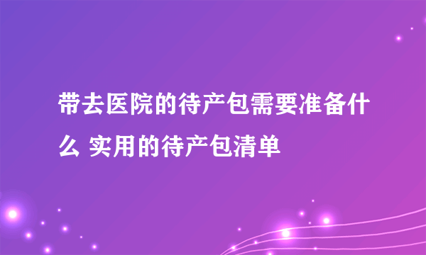 带去医院的待产包需要准备什么 实用的待产包清单