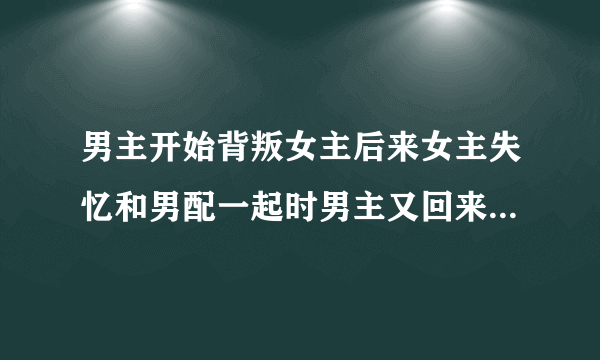 男主开始背叛女主后来女主失忆和男配一起时男主又回来抢女主的