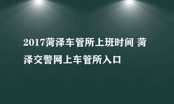 2017菏泽车管所上班时间 菏泽交警网上车管所入口