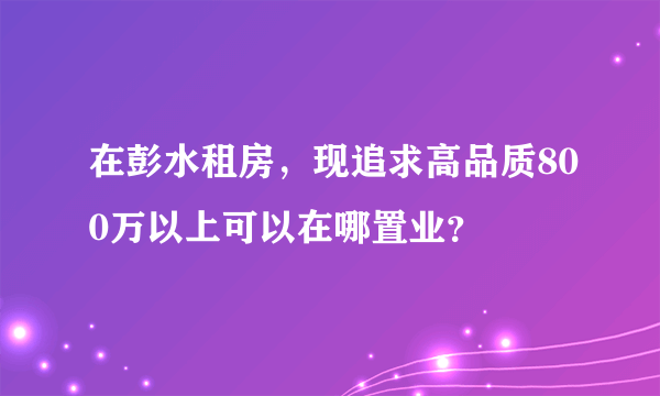 在彭水租房，现追求高品质800万以上可以在哪置业？