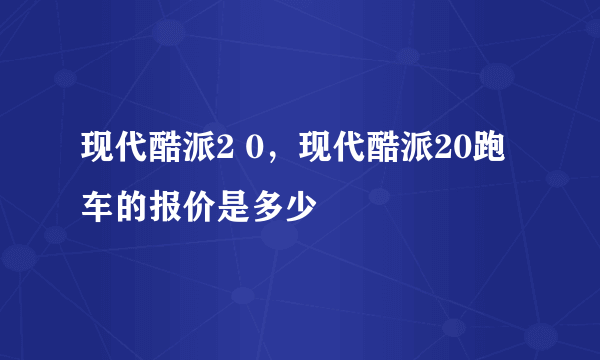 现代酷派2 0，现代酷派20跑车的报价是多少