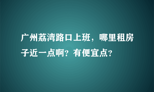 广州荔湾路口上班，哪里租房子近一点啊？有便宜点？