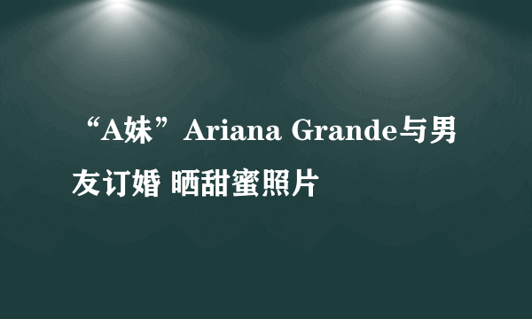 “A妹”Ariana Grande与男友订婚 晒甜蜜照片