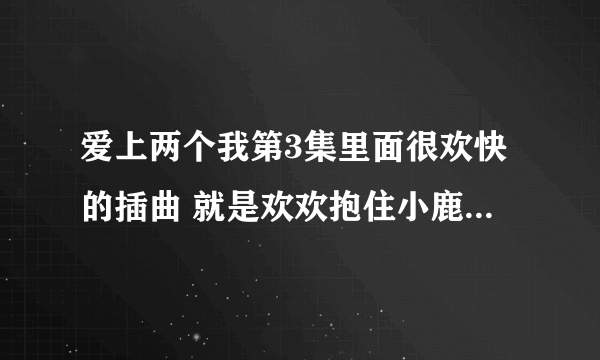 爱上两个我第3集里面很欢快的插曲 就是欢欢抱住小鹿那一小段