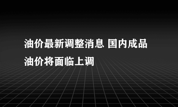 油价最新调整消息 国内成品油价将面临上调