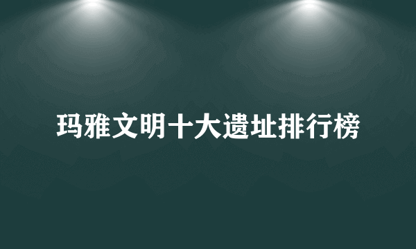 玛雅文明十大遗址排行榜