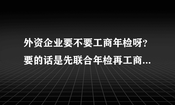 外资企业要不要工商年检呀？要的话是先联合年检再工商年检呢？