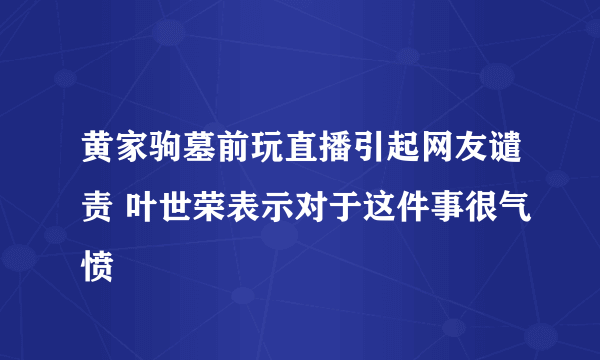 黄家驹墓前玩直播引起网友谴责 叶世荣表示对于这件事很气愤