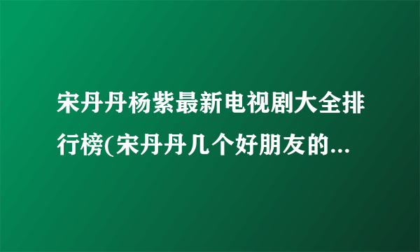 宋丹丹杨紫最新电视剧大全排行榜(宋丹丹几个好朋友的电视剧?)