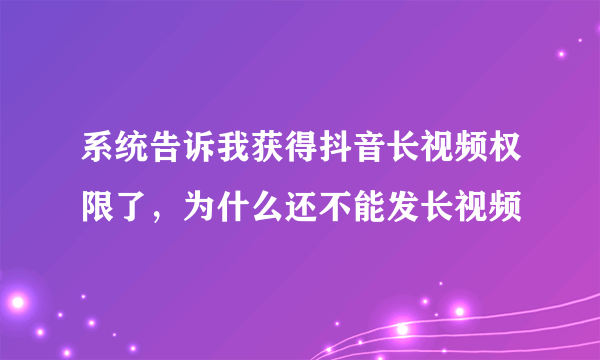 系统告诉我获得抖音长视频权限了，为什么还不能发长视频