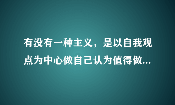 有没有一种主义，是以自我观点为中心做自己认为值得做的事情，过和自己认为的生活方式的主义?