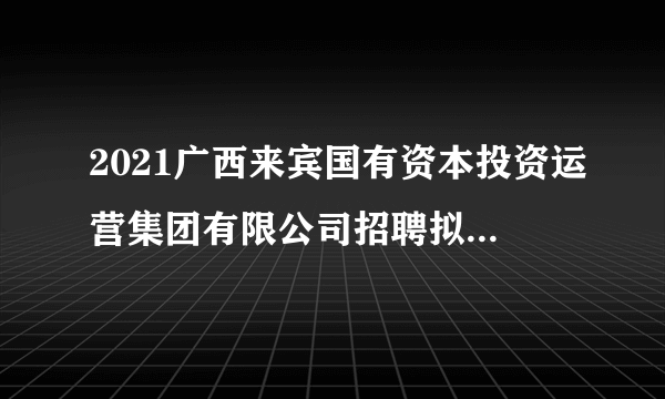 2021广西来宾国有资本投资运营集团有限公司招聘拟聘人员公示