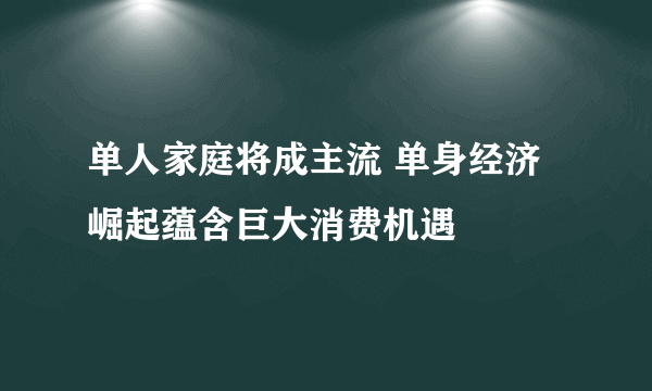 单人家庭将成主流 单身经济崛起蕴含巨大消费机遇