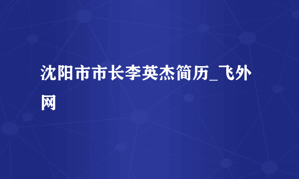 沈阳市市长李英杰简历_飞外网