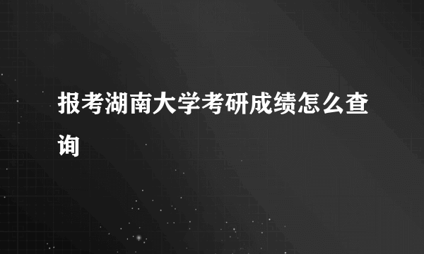 报考湖南大学考研成绩怎么查询