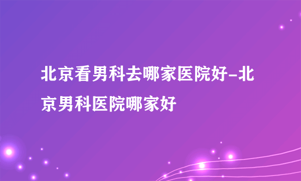 北京看男科去哪家医院好-北京男科医院哪家好