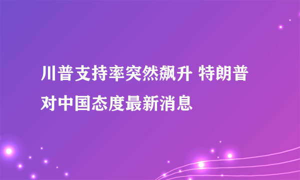 川普支持率突然飙升 特朗普对中国态度最新消息