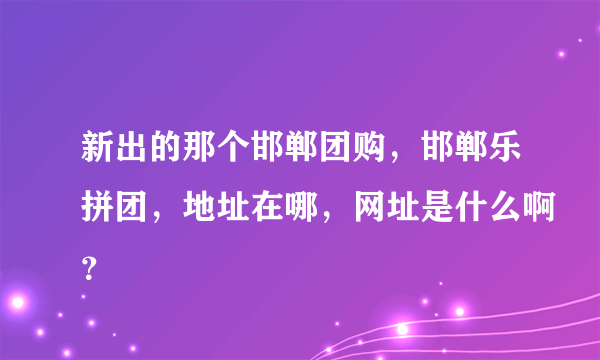 新出的那个邯郸团购，邯郸乐拼团，地址在哪，网址是什么啊？