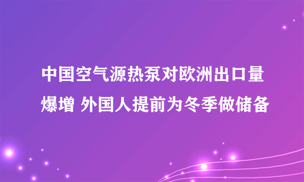 中国空气源热泵对欧洲出口量爆增 外国人提前为冬季做储备