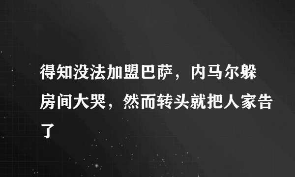 得知没法加盟巴萨，内马尔躲房间大哭，然而转头就把人家告了