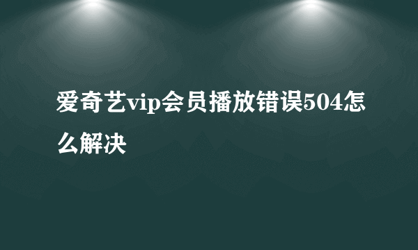 爱奇艺vip会员播放错误504怎么解决